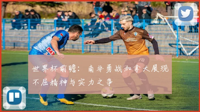世界杯前瞻：南非勇战加拿大展现不屈精神与实力之争