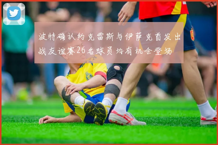 波特确认约克雷斯与伊萨克首发出战友谊赛26名球员均有机会登场