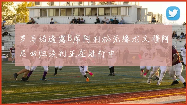 罗马诺透露B席阿利松无缘尤文穆阿尼回归谈判正在进行中