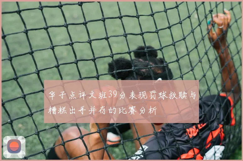 华子点评文班39分表现罚球救赎与糟糕出手并存的比赛分析