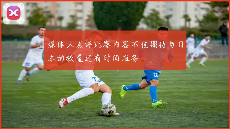 媒体人点评比赛内容不佳期待与日本的较量还有时间准备