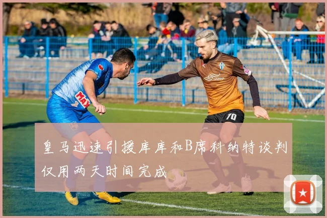 皇马迅速引援库库和B席科纳特谈判仅用两天时间完成