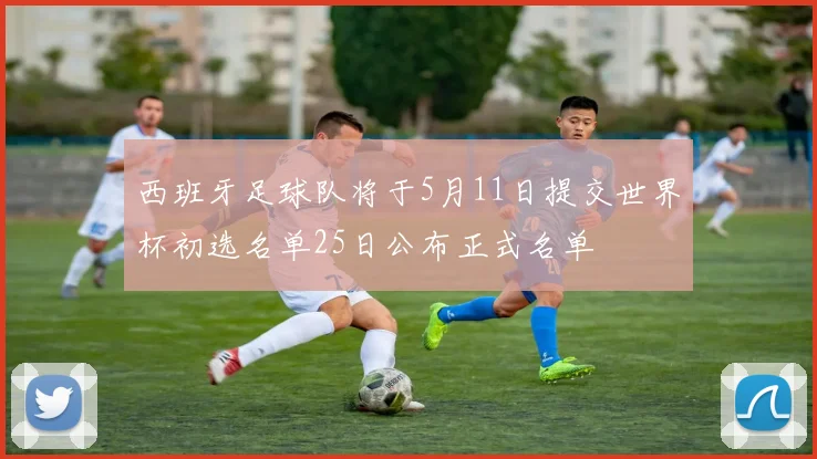 西班牙足球队将于5月11日提交世界杯初选名单25日公布正式名单