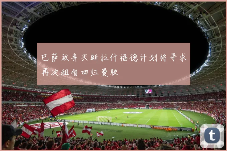 巴萨放弃买断拉什福德计划将寻求再次租借回归曼联