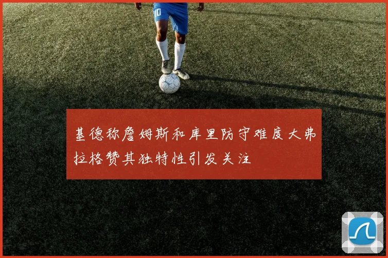 基德称詹姆斯和库里防守难度大弗拉格赞其独特性引发关注
